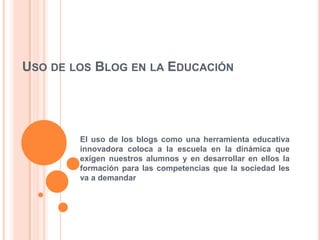 USO DE LOS BLOG EN LA EDUCACIÓN
El uso de los blogs como una herramienta educativa
innovadora coloca a la escuela en la dinámica que
exigen nuestros alumnos y en desarrollar en ellos la
formación para las competencias que la sociedad les
va a demandar
 