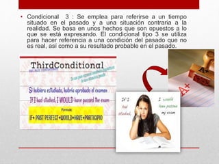 • Condicional 3 : Se emplea para referirse a un tiempo
situado en el pasado y a una situación contraria a la
realidad. Se basa en unos hechos que son opuestos a lo
que se está expresando. El condicional tipo 3 se utiliza
para hacer referencia a una condición del pasado que no
es real, así como a su resultado probable en el pasado.
 