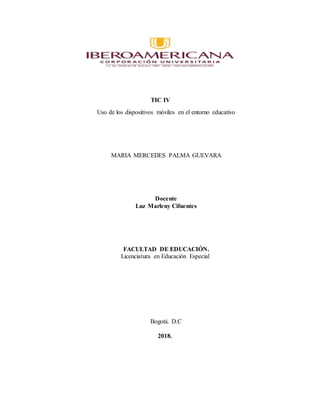 TIC IV
Uso de los dispositivos móviles en el entorno educativo
MARIA MERCEDES PALMA GUEVARA
Docente
Luz Marleny Cifuentes
FACULTAD DE EDUCACIÓN.
Licenciatura en Educación Especial
Bogotá. D.C
2018.
 