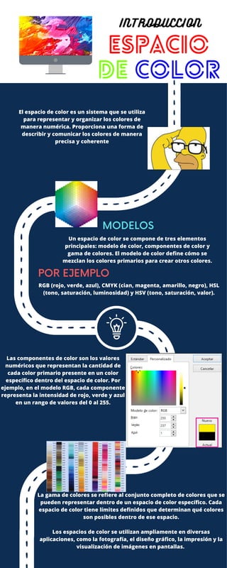 El espacio de color es un sistema que se utiliza
para representar y organizar los colores de
manera numérica. Proporciona una forma de
describir y comunicar los colores de manera
precisa y coherente
MODELOS
POR EJEMPLO
ESPACIO
DE COLOR
INTRODUCCION
Un espacio de color se compone de tres elementos
principales: modelo de color, componentes de color y
gama de colores. El modelo de color define cómo se
mezclan los colores primarios para crear otros colores.
RGB (rojo, verde, azul), CMYK (cian, magenta, amarillo, negro), HSL
(tono, saturación, luminosidad) y HSV (tono, saturación, valor).
Las componentes de color son los valores
numéricos que representan la cantidad de
cada color primario presente en un color
específico dentro del espacio de color. Por
ejemplo, en el modelo RGB, cada componente
representa la intensidad de rojo, verde y azul
en un rango de valores del 0 al 255.
La gama de colores se refiere al conjunto completo de colores que se
pueden representar dentro de un espacio de color específico. Cada
espacio de color tiene límites definidos que determinan qué colores
son posibles dentro de ese espacio.
Los espacios de color se utilizan ampliamente en diversas
aplicaciones, como la fotografía, el diseño gráfico, la impresión y la
visualización de imágenes en pantallas.
 