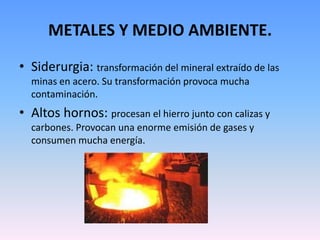 METALES Y MEDIO AMBIENTE.
• Siderurgia: transformación del mineral extraído de las
  minas en acero. Su transformación provoca mucha
  contaminación.
• Altos hornos: procesan el hierro junto con calizas y
  carbones. Provocan una enorme emisión de gases y
  consumen mucha energía.
 