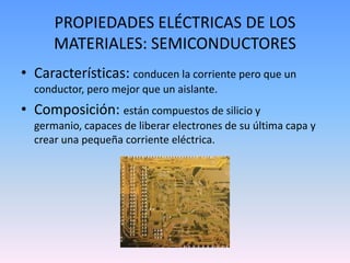 PROPIEDADES ELÉCTRICAS DE LOS
      MATERIALES: SEMICONDUCTORES
• Características: conducen la corriente pero que un
  conductor, pero mejor que un aislante.
• Composición: están compuestos de silicio y
  germanio, capaces de liberar electrones de su última capa y
  crear una pequeña corriente eléctrica.
 