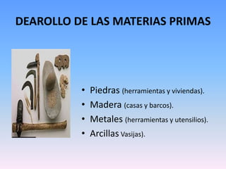 DEAROLLO DE LAS MATERIAS PRIMAS




          •   Piedras (herramientas y viviendas).
          •   Madera (casas y barcos).
          •   Metales (herramientas y utensilios).
          •   Arcillas Vasijas).
 