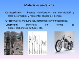 Materiales metálicos.

-Características:   buenos conductores de electricidad y
  calor, deformables y resistentes al paso del tiempo.
-Usos: envases, maquinarias, herramientas y edificaciones.
-Obtención:        minerales         en        forma         de
  óxidos, carbonatos, sulfuros, etc.
 