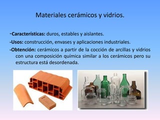Materiales cerámicos y vidrios.

-Características: duros, estables y aislantes.
-Usos: construcción, envases y aplicaciones industriales.
-Obtención: cerámicos a partir de la cocción de arcillas y vidrios
  con una composición química similar a los cerámicos pero su
  estructura está desordenada.
 