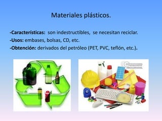 Materiales plásticos.

-Características: son indestructibles, se necesitan reciclar.
-Usos: embases, bolsas, CD, etc.
-Obtención: derivados del petróleo (PET, PVC, teflón, etc.).
 