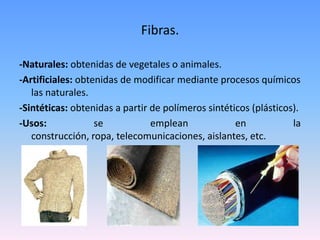 Fibras.

-Naturales: obtenidas de vegetales o animales.
-Artificiales: obtenidas de modificar mediante procesos químicos
   las naturales.
-Sintéticas: obtenidas a partir de polímeros sintéticos (plásticos).
-Usos:             se           emplean             en            la
   construcción, ropa, telecomunicaciones, aislantes, etc.
 