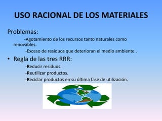 USO RACIONAL DE LOS MATERIALES
Problemas:
       -Agotamiento de los recursos tanto naturales como
  renovables.
        -Exceso de residuos que deterioran el medio ambiente .
• Regla de las tres RRR:
       -Reducir residuos.
       -Reutilizar productos.
       -Reciclar productos en su última fase de utilización.
 