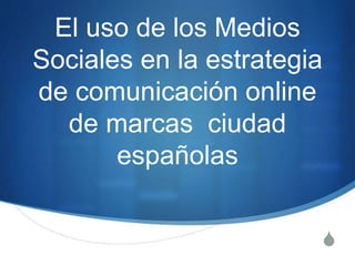 El uso de los Medios 
Sociales en la estrategia 
de comunicación online 
S 
de marcas ciudad 
españolas 
 