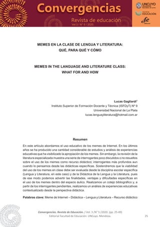 Convergencias. Revista de Educación. / Vol. 3 /N° 5 /2020. (pp. 25-49)
Editorial Facultad de Educación. UNCuyo. Mendoza. 25
Vol 3 / N° 5 / 2020.
MEMES EN LA CLASE DE LENGUA Y LITERATURA:
QUÉ, PARA QUÉ Y CÓMO
MEMES IN THE LANGUAGE AND LITERATURE CLASS:
WHAT FOR AND HOW
Lucas Gagliardi1
Instituto Superior de Formación Docente y Técnica (ISFDyT) Nº 9
Universidad Nacional de La Plata
lucas.lenguayliteratura@hotmail.com.ar
Resumen
En este artículo abordamos el uso educativo de los memes de Internet. En los últimos
años se ha producido una cantidad considerable de estudios y análisis de experiencias
educativas que ha visibilizado la apropiación de los memes. Sin embargo, la revisión de la
literatura especializada muestra una serie de interrogantes poco discutidos o no resueltos
sobre el uso de los memes como recurso didáctico; interrogantes más profundos aun
cuando lo pensamos desde las didácticas específicas. Sostendremos que la viabilidad
del uso de los memes en clase debe ser evaluada desde la disciplina escolar específica
(Lengua y Literatura, en este caso) y de la Didáctica de la Lengua y la Literatura, pues
de ese modo podemos advertir las finalidades, ventajas y dificultades específicas en
el uso de los memes dentro del espacio áulico. Realizamos un cotejo bibliográfico y, a
partir de los interrogantes pendientes, realizamos un análisis de experiencias educativas
contextualizado desde la perspectiva didáctica.
Palabras clave: Meme de Internet – Didáctica – Lengua y Literatura – Recurso didáctico
 
