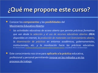 ¿Qué me propone este curso?¿Qué me propone este curso?
 Conocer los componentes y las posibilidades del
Movimiento Educativo Abierto:
 las actividades educativas de acceso abierto que permite prácticas formativas
que van desde la selección y el uso de recursos educativos abiertos (REA)
disponibles en internet, la producción de materiales con licenciamiento abierto,
la diseminación de prácticas en entornos académicos, gubernamentales,
institucionales, etc. y la movilización hacia las prácticas educativas.
M. S. Ramírez (Coords.). Competencias docentes y prácticas educativas abiertas en educación a distancia. (2013) [eBook]. México: Lulú editorial digital.
 Este conocimiento nos sirve para aplicarlo a la práctica educativa,
profesional y personal permitiendo innovar en los métodos y en los
procesos de trabajo.
 