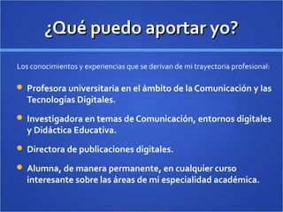 ¿Qué puedo aportar yo?¿Qué puedo aportar yo?
 Profesora universitaria en el ámbito de la Comunicación y las
Tecnologías Digitales.
 Investigadora en temas de Comunicación, entornos digitales
y Didáctica Educativa.
 Directora de publicaciones digitales.
 Alumna, de manera permanente, en cualquier curso
interesante sobre las áreas de mi especialidad académica.
Los conocimientos y experiencias que se derivan de mi trayectoria profesional:
 