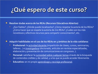 ¿Qué espero de este curso?¿Qué espero de este curso?
 Resolver dudas acerca de los REAs (Recursos Educativos Abiertos)
 ¿Son fiables? ¿Dónde puedo localizarlos? ¿Cómo respetar la autoría de los REAs?
¿Cómo hacer que se respete la autoría de mis REAs? ¿Cuáles son los más
novedosos y efectivos recursos para compartir conocimiento?, etc.
 Adquirir habilidades en el uso de los REAs en 3 ámbitos de la vida cotidiana:
 Profesional: la actividad docente (impartición de clases, cursos, seminarios,
talleres…) e investigadora (doctorado, artículos en revistas especializadas,
elaboración y presentación de comunicaciones en congresos..).
 Personal: satisfacer la curiosidad sobre cualquier tema a través de la búsqueda
de contenidos creíbles y de calidad, y a los que se puede acceder libremente.
 Educativo: en mi propio aprendizaje y reciclaje profesional.
 
