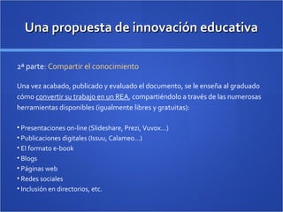 Una propuesta de innovación educativaUna propuesta de innovación educativa
2ª parte: Compartir el conocimiento
Una vez acabado, publicado y evaluado el documento, se le enseña al graduado
cómo convertir su trabajo en un REA, compartiéndolo a través de las numerosas
herramientas disponibles (igualmente libres y gratuitas):
• Presentaciones on-line (Slideshare, Prezi, Vuvox…)
• Publicaciones digitales (Issuu, Calameo…)
• El formato e-book
• Blogs
• Páginas web
• Redes sociales
• Inclusión en directorios, etc.
 