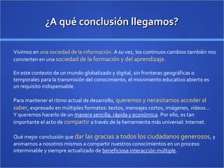 ¿A qué conclusión llegamos?¿A qué conclusión llegamos?
Vivimos en una sociedad de la información. A su vez, los continuos cambios también nos
convierten en una sociedad de la formación y del aprendizaje.
En este contexto de un mundo globalizado y digital, sin fronteras geográficas o
temporales para la transmisión del conocimiento, el movimiento educativo abierto es
un requisito indispensable.
Para mantener el ritmo actual de desarrollo, queremos y necesitamos acceder al
saber, expresado en múltiples formatos: textos, mensajes cortos, imágenes, vídeos…
Y queremos hacerlo de un manera sencilla, rápida y económica. Por ello, es tan
importante el acto de compartir a través de la herramienta más universal: Internet.
Qué mejor conclusión que dar las gracias a todos los ciudadanos generosos, y
animarnos a nosotros mismos a compartir nuestros conocimientos en un proceso
interminable y siempre actualizado de beneficiosa interacción múltiple.
 