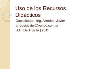 Uso de los Recursos Didácticos Capacitador:  Ing. Arredes, Javier arredesjavier@yahoo.com.ar U.F.I.De.T Salta | 2011 