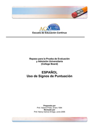 Escuela de Educación Continua




 Repaso para la Prueba de Evaluación
      y Admisión Universitaria
          (College Board)


         ESPAÑOL
Uso de Signos de Puntuación




                Preparado por
        Prof. Adanid Prieto, Enero 1994
                 Revisado por
     Prof. Nancy García Arriaga, Junio 2006
 