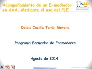 Acompañamiento de un E-mediador 
en AVA, Mediante el uso del PLE 
Deivis Cecilia Terán Moreno 
Programa Formador de Formadores 
Agosto de 2014 
FI-GQ-OCMC-004-015 V. 000-27-08-2011 
 