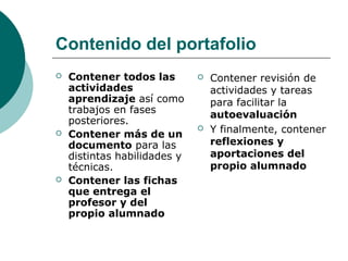 Contenido del portafolio
 Contener todos las
actividades
aprendizaje así como
trabajos en fases
posteriores.
 Contener más de un
documento para las
distintas habilidades y
técnicas.
 Contener las fichas
que entrega el
profesor y del
propio alumnado
 Contener revisión de
actividades y tareas
para facilitar la
autoevaluación
 Y finalmente, contener
reflexiones y
aportaciones del
propio alumnado
 