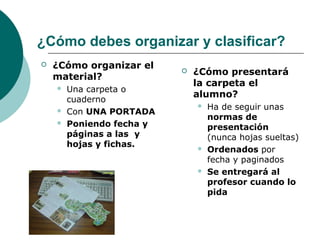 ¿Cómo debes organizar y clasificar?
 ¿Cómo organizar el
material?
 Una carpeta o
cuaderno
 Con UNA PORTADA
 Poniendo fecha y
páginas a las y
hojas y fichas.
 ¿Cómo presentará
la carpeta el
alumno?
 Ha de seguir unas
normas de
presentación
(nunca hojas sueltas)
 Ordenados por
fecha y paginados
 Se entregará al
profesor cuando lo
pida
 