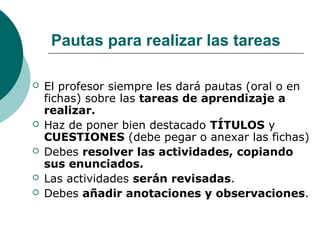 Pautas para realizar las tareas
 El profesor siempre les dará pautas (oral o en
fichas) sobre las tareas de aprendizaje a
realizar.
 Haz de poner bien destacado TÍTULOS y
CUESTIONES (debe pegar o anexar las fichas)
 Debes resolver las actividades, copiando
sus enunciados.
 Las actividades serán revisadas.
 Debes añadir anotaciones y observaciones.
 