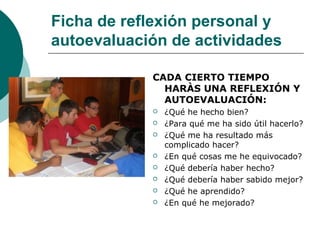 Ficha de reflexión personal y
autoevaluación de actividades
CADA CIERTO TIEMPO
HARÀS UNA REFLEXIÓN Y
AUTOEVALUACIÓN:
 ¿Qué he hecho bien?
 ¿Para qué me ha sido útil hacerlo?
 ¿Qué me ha resultado más
complicado hacer?
 ¿En qué cosas me he equivocado?
 ¿Qué debería haber hecho?
 ¿Qué debería haber sabido mejor?
 ¿Qué he aprendido?
 ¿En qué he mejorado?
 