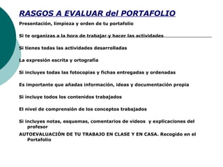 RASGOS A EVALUAR del PORTAFOLIO
Presentación, limpieza y orden de tu portafolio
Si te organizas a la hora de trabajar y hacer las actividades
Si tienes todas las actividades desarrolladas
La expresión escrita y ortografía
Si incluyes todas las fotocopias y fichas entregadas y ordenadas
Es importante que añadas información, ideas y documentación propia
Si incluye todos los contenidos trabajados
El nivel de comprensión de los conceptos trabajados
Si incluyes notas, esquemas, comentarios de videos y explicaciones del
profesor
AUTOEVALUACIÓN DE TU TRABAJO EN CLASE Y EN CASA. Recogido en el
Portafolio
 