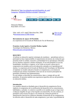 Obtenido de "http://es.wikipedia.org/wiki/Portafolio_de_aula"
Categorías: Wikipedia:Wikificar sociedad | Educación




Educación Médica
Print ISSN 1575-1813


  Educ. méd. vol.9 suppl.2 Barcelona Dec. 2006                       How to cite
  ®download article in PDF format                                    this article

  Herramientas de Apoyo: El Portafolio
  (La experiencia de la Escuela de Medicina de Tec de Monterrey)


  Francisco Ayala Aguirre, Graciela Medina Aguilar
  Tecnológico de Monterrey, México
  Dirección para correspondencia


  RESUMEN
  Al utilizar en educación superior estrategias de enseñanza – aprendizaje activas y
  participativas hace imprescindible el requerimiento de técnicas de evaluación que
  permitan medir la calidad, extensión y profundidad de los aprendizajes obtenidos
  por los alumnos expuestos a dichas estrategias. El uso del portafolio en sus dos
  modalidades, electrónico e impreso, se ha vuelto un recurso valioso por la
  congruencia con modelos activos de educación centrados en el aprendizaje del
  alumno. La experiencia de la Escuela de Medicina del Tecnológico de Monterrey
  al implantar un modelo educativo basado en competencias y un sistema de
  evaluación que incluye el portafolio como uno de sus recursos principales ha
  permitido corroborar estos planteamientos.
  En este trabajo se describen las características, tipos y ventajas del uso del
  portafolio. Se presenta también una experiencia específica del uso del portafolio
  en educación médica.


  Introducción
  Los modelos educativos diseñados para el desarrollo de competencias llevan
  implícito el compromiso de la certificación del desarrollo de los conocimientos,
  habilidades y actitudes. Lo anterior es posible en la medida en que se logra tener
  evidencias tangibles de que se han logrado esos desarrollos. En este contexto, el
  portafolio como recurso de apoyo a un sistema de evaluación permite la
  identificación clara de las evidencias alineadas al desarrollo de las competencias,
  la reflexión sobre el desarrollo de cada competencia y por tanto, la posibilidad de
 
