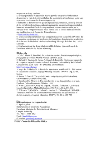un proceso activo y continuo.
  El uso del portafolio en educación médica permite una evaluación basada en
  desempeño, lo cual da la oportunidad de dar seguimiento a los alumnos según van
  avanzando en el desarrollo de sus competencias.
  Finalmente, se debe reconocer que en el proceso de planeación, diseño y revisión
  de los portafolios la institución educativa encuentra una excelente oportunidad de
  hacer una autoevaluación de la congruencia de su estructura curricular, de la
  claridad de las competencias que busca formar y de la calidad de las evidencias
  que puede exigir en la formación de sus alumnos.
  a. http://dcs.mty.itesm.mx/
  b. Estas decisiones se tomaron bajo las recomendaciones y asesoría del Comité de
  Evaluación, conformado por profesores de los distintos departamentos académicos
  de la Escuela de Medicina, con la coordinación y liderazgo de la Dra. Luz Leticia
  Elizondo.
  c. Esta herramienta fue desarrollada por el Dr. Felicitos Leal, profesor de la
  Escuela de Medicina del Tec de Monterrey.

  Bibliografía
  1. Coll C, Martín E, Onrubia J. La evaluación escolar: dimensiones psicológicas,
  pedagógicas y sociales. Madrid: Alianza Editorial; 2004.
  2. Barberà E, Bautista, G, Espasa A, Guasch T. Portafolio Electrónico: desarrollo
  de competencias profesionales en la red. Revista de Universidad y Sociedad del
  Conocimiento. 2006 Vol 3 – N° 2 Octubre. Disponible en:
  http://www.uoc.edu/rusc/
  3. Moya Sh, O´Malley M. A Portafolio Assessment Model for ESL. The Journal
  of Educational Issues of Language Minority Students. 1994 Vol 13 p. 13-36,
  Spring.
  4. Shores F, Grace C. The portfolio book, a step-by-step guide for teachers.
  Gryphon House, United States; 1998.
  5. Danielson Ch, Abrutyn L. Una introducción al uso de portafolios en el aula.
  Fondo de Cultura Económica, México; 1999.
  6. Webb C, Endacott R, Gray M, Jasper K, Miller C, McMullan M, Scholes J
  Models of portfolios. Medical Education. 2002 Vol 36,10: p. 897-898.
  7. Wilkinson T., Challis M., Hobma S., Newble D., Parboosingh J., Sibbald R.,
  The use of portfolios for assessment of the competence and performance of
  doctors in practice, Medical Education. 2002 Vol 36, 10: p. 918-924.


     Dirección para correspondencia:
  F. Ayala Aguirre
  Departamento de Desarrollo Aacadémico
  Escuela de Medicina del Tecnológico de Monterrey
  Campus Monterrey
  Tel.; 52(81) 88 88 20 31
  Email: fayala@itesm.mx
  G.Medina: gmedina@itesm.mx
© 2008 Fundación Educación Médica
 