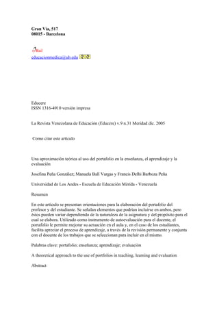 Gran Vía, 517
08015 - Barcelona




educacionmedica@ub.edu




Educere
ISSN 1316-4910 versión impresa


La Revista Venezolana de Educación (Educere) v.9 n.31 Meridad dic. 2005


Como citar este artículo



Una aproximación teórica al uso del portafolio en la enseñanza, el aprendizaje y la
evaluación

Josefina Peña González; Manuela Ball Vargas y Francis Delhi Barboza Peña

Universidad de Los Andes - Escuela de Educación Mérida - Venezuela

Resumen

En este artículo se presentan orientaciones para la elaboración del portafolio del
profesor y del estudiante. Se señalan elementos que podrían incluirse en ambos, pero
éstos pueden variar dependiendo de la naturaleza de la asignatura y del propósito para el
cual se elabora. Utilizado como instrumento de autoevaluación para el docente, el
portafolio le permite mejorar su actuación en el aula y, en el caso de los estudiantes,
facilita apreciar el proceso de aprendizaje, a través de la revisión permanente y conjunta
con el docente de los trabajos que se seleccionan para incluir en el mismo.

Palabras clave: portafolio; enseñanza; aprendizaje; evaluación

A theoretical approach to the use of portfolios in teaching, learning and evaluation

Abstract
 