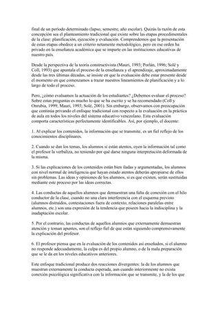 final de un período determinado (lapso, semestre, año escolar). Quizás la razón de esta
concepción sea el planteamiento tradicional que existe sobre las etapas procedimentales
de la clase: planificación, ejecución y evaluación. Comprendemos que la presentación
de estas etapas obedece a un criterio netamente metodológico, pero en ese orden ha
privado en la enseñanza académica que se imparte en las instituciones educativas de
nuestro país.

Desde la perspectiva de la teoría constructivista (Mauri, 1993; Porlán, 1996; Solé y
Coll, 1993) que apuntala el proceso de la enseñanza y el aprendizaje, aproximadamente
desde las tres últimas décadas, se insiste en que la evaluación debe estar presente desde
el momento en que comenzamos a trazar nuestros lineamientos de planificación y a lo
largo de todo el proceso.

Pero, ¿cómo evaluamos la actuación de los estudiantes? ¿Debemos evaluar el proceso?
Sobre estas preguntas es mucho lo que se ha escrito y se ha recomendado (Coll y
Onrubia, 1999; Mauri, 1993; Solé, 2001). Sin embargo, observamos con preocupación
que continúa privando el enfoque tradicional con respecto a la evaluación en la práctica
de aula en todos los niveles del sistema educativo venezolano. Esta evaluación
comporta características perfectamente identificables. Así, por ejemplo, el docente:

1. Al explicar los contenidos, la información que se transmite, es un fiel reflejo de los
conocimientos disciplinares.

2. Cuando se dan los temas, los alumnos si están atentos, oyen la información tal como
el profesor la verbaliza, no teniendo por qué darse ninguna interpretación deformada de
la misma.

3. Si las explicaciones de los contenidos están bien iladas y argumentadas, los alumnos
con nivel normal de inteligencia que hayan estado atentos deberán apropiarse de ellos
sin problemas. Las ideas y opiniones de los alumnos, si es que existen, serán sustituidas
mediante este proceso por las ideas correctas.

4. Las conductas de aquellos alumnos que demuestran una falta de conexión con el hilo
conductor de la clase, cuando no una clara interferencia con el esquema previsto
(alumnos distraídos, contestaciones fuera de contexto, relaciones paralelas entre
alumnos, etc.) son una expresión de la tendencia que poseen hacia la indisciplina y la
inadaptación escolar.

5. Por el contrario, las conductas de aquellos alumnos que externamente demuestran
atención y toman apuntes, son el reflejo fiel de que están siguiendo comprensivamente
la explicación del profesor.

6. El profesor piensa que en la evaluación de los contenidos así enseñados, si el alumno
no responde adecuadamente, la culpa es del propio alumno, o de la mala preparación
que se le da en los niveles educativos anteriores.

Este enfoque tradicional produce dos reacciones divergentes: la de los alumnos que
muestran externamente la conducta esperada, aun cuando interiormente no exista
conexión psicológica significativa con la información que se transmite, y la de los que
 