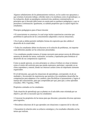 Algunos señalamientos de los planteamientos teóricos, en los cuales nos apoyamos y
que orientan el presente trabajo, referidos tanto a la enseñanza como al aprendizaje y a
la evaluación, desde un paradigma constructivista, podemos sistematizarlos en
principios que el docente debe tomar en cuenta para su quehacer pedagógico y que se
presentan a continuación. Igualmente, se señalan propósitos que se espera logren los
estudiantes.

Principios pedagógicos para el hacer docente

• El conocimiento se construye, lo cual exige incluir experiencias concretas que
posibiliten la aplicación de los conocimientos adquiridos a nuevas situaciones;

• En el aula se deben permitir múltiples formas de expresión que den cabida al
desarrollo de la creatividad;

• Todos los estudiantes deben involucrarse en la solución de problemas, sin importar
cuán diferentes puedan ser las soluciones presentadas;

• Los estudiantes pueden tomarse el tiempo necesario para pensar acerca de diferentes
maneras de abordar las tareas, realizarlas, revisarlas y repensarlas para fortalecer el
desarrollo de sus competencias cognitivas.

Como se puede apreciar, en estos principios se coloca el énfasis en situar al alumno
como el centro del currículo para que pueda expresarse, participar y aprender en un
clima espontáneo y natural, donde sus intereses actúen como un importante elemento
organizador.

El rol del docente, que guía las situaciones de aprendizaje, corresponde a la de un
mediador y favorecedor de experiencias que permita a los estudiantes desarrollar las
competencias para adaptarse a los cambios, para flexibilizar el pensamiento y lograr el
manejo del conocimiento, para que comprendan por qué, para qué y cómo aprenden
(Ausubel, 1983; Vigotsky, 1989).

Propósitos centrados en los estudiantes

Toda situación de aprendizaje que se plantee en el aula debe estar orientada por un
objetivo, por ello es necesario que los estudiantes:

• Conozcan los propósitos de las tareas para que discutan y presenten diversas opciones
para lograrlos;

• Descubran relaciones de lo que aprenden con situaciones o aspectos de la vida real.

• Encuentren la relación entre su esfuerzo estratégico y los resultados obtenidos en las
tareas que realizan.
 