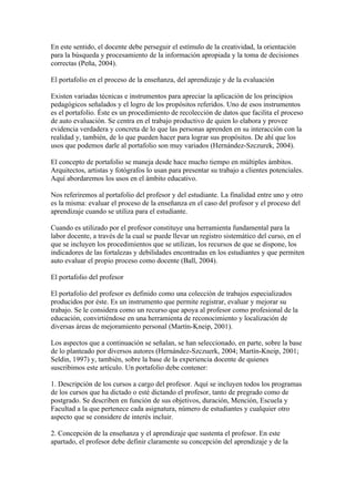 En este sentido, el docente debe perseguir el estímulo de la creatividad, la orientación
para la búsqueda y procesamiento de la información apropiada y la toma de decisiones
correctas (Peña, 2004).

El portafolio en el proceso de la enseñanza, del aprendizaje y de la evaluación

Existen variadas técnicas e instrumentos para apreciar la aplicación de los principios
pedagógicos señalados y el logro de los propósitos referidos. Uno de esos instrumentos
es el portafolio. Éste es un procedimiento de recolección de datos que facilita el proceso
de auto evaluación. Se centra en el trabajo productivo de quien lo elabora y provee
evidencia verdadera y concreta de lo que las personas aprenden en su interacción con la
realidad y, también, de lo que pueden hacer para lograr sus propósitos. De ahí que los
usos que podemos darle al portafolio son muy variados (Hernández-Szczurek, 2004).

El concepto de portafolio se maneja desde hace mucho tiempo en múltiples ámbitos.
Arquitectos, artistas y fotógrafos lo usan para presentar su trabajo a clientes potenciales.
Aquí abordaremos los usos en el ámbito educativo.

Nos referiremos al portafolio del profesor y del estudiante. La finalidad entre uno y otro
es la misma: evaluar el proceso de la enseñanza en el caso del profesor y el proceso del
aprendizaje cuando se utiliza para el estudiante.

Cuando es utilizado por el profesor constituye una herramienta fundamental para la
labor docente, a través de la cual se puede llevar un registro sistemático del curso, en el
que se incluyen los procedimientos que se utilizan, los recursos de que se dispone, los
indicadores de las fortalezas y debilidades encontradas en los estudiantes y que permiten
auto evaluar el propio proceso como docente (Ball, 2004).

El portafolio del profesor

El portafolio del profesor es definido como una colección de trabajos especializados
producidos por éste. Es un instrumento que permite registrar, evaluar y mejorar su
trabajo. Se le considera como un recurso que apoya al profesor como profesional de la
educación, convirtiéndose en una herramienta de reconocimiento y localización de
diversas áreas de mejoramiento personal (Martín-Kneip, 2001).

Los aspectos que a continuación se señalan, se han seleccionado, en parte, sobre la base
de lo planteado por diversos autores (Hernández-Szczuerk, 2004; Martín-Kneip, 2001;
Seldin, 1997) y, también, sobre la base de la experiencia docente de quienes
suscribimos este artículo. Un portafolio debe contener:

1. Descripción de los cursos a cargo del profesor. Aquí se incluyen todos los programas
de los cursos que ha dictado o esté dictando el profesor, tanto de pregrado como de
postgrado. Se describen en función de sus objetivos, duración, Mención, Escuela y
Facultad a la que pertenece cada asignatura, número de estudiantes y cualquier otro
aspecto que se considere de interés incluir.

2. Concepción de la enseñanza y el aprendizaje que sustenta el profesor. En este
apartado, el profesor debe definir claramente su concepción del aprendizaje y de la
 