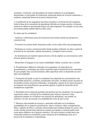 enseñanza. Al hacerlo, está apoyándose de manera implícita en un paradigma
determinado, el cual podría ser tradicional, enmarcado dentro de la teoría conductista, o
moderno, enmarcado dentro de la teoría constructivista.

3. Contribución de las asignaturas que dicta el profesor a la formación del estudiante.
Sobre la base de la concepción de aprendizaje definida en el punto anterior, el docente
expresa los objetivos que pretende lograr con cada asignatura. Por ejemplo, en una clase
de escritura podría señalar objetivos tales como:

Se espera que los estudiantes:

- Analicen y reflexionen acerca de los procesos de escritura desde una perspectiva
constructivista.

- Vivencien la escritura desde situaciones reales, en las cuales ellos sean protagonistas.

- Participen en eventos comunicacionales donde puedan confrontar sus ideas a partir de
la lectura de los materiales, además de producir y compartir textos escritos.

- Se familiaricen con material impreso diverso a fin de ampliar sus conocimientos sobre
diversos géneros literarios.

- Desarrollen el lenguaje en sus cuatro modalidades: hablar, escuchar, leer y escribir.

4. Procedimientos didácticos utilizados en la asignatura. Se especifican los
procedimientos y estrategias que utiliza el profesor para el desarrollo de los contenidos.
Si, por ejemplo, hace uso del seminario, debe especificar cómo se desarrolla un curso
bajo esta modalidad.

5. Estimación del grado en que los estudiantes han adquirido los conocimientos, han
desarrollado destrezas y actitudes consideradas relevantes. Se deben incluir muestras de
las pruebas escritas, proyectos elaborados, monografías, registro de las intervenciones y
de cualquier otro procedimiento que permita apreciar el grado de desarrollo de las
competencias requeridas.

6. Resultados de la evaluación periódica del profesor por los estudiantes. Se recogen las
sugerencias orales o escritas de los estudiantes para mejorar el proceso. Estas
sugerencias pueden ser al finalizar una situación de aprendizaje, una unidad, un
semestre o un año, de acuerdo a la modalidad del curso de que se trate.

7. Muestras seleccionadas de recursos y materiales utilizados en la enseñanza,
acompañados de su respectiva justificación. Aquí se incluyen videos, transparencias,
libros, capítulos de libros y artículos seleccionados para trabajar durante los cursos. Hoy
en día, muchas instituciones educativas cuentan con equipos y material audiovisual
como apoyo didáctico en el proceso educativo. De estos recursos se debe hacer una
reseña para tenerla en el portafolio como referencia de la utilidad que tiene en el
proceso de la enseñanza y el aprendizaje.
 