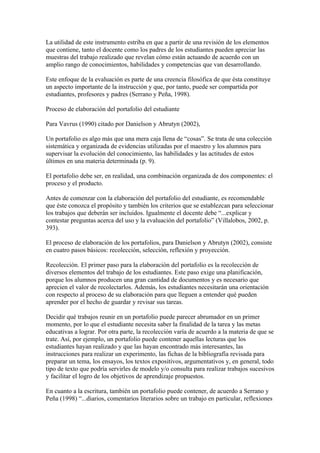 La utilidad de este instrumento estriba en que a partir de una revisión de los elementos
que contiene, tanto el docente como los padres de los estudiantes pueden apreciar las
muestras del trabajo realizado que revelan cómo están actuando de acuerdo con un
amplio rango de conocimientos, habilidades y competencias que van desarrollando.

Este enfoque de la evaluación es parte de una creencia filosófica de que ésta constituye
un aspecto importante de la instrucción y que, por tanto, puede ser compartida por
estudiantes, profesores y padres (Serrano y Peña, 1998).

Proceso de elaboración del portafolio del estudiante

Para Vavrus (1990) citado por Danielson y Abrutyn (2002),

Un portafolio es algo más que una mera caja llena de “cosas”. Se trata de una colección
sistemática y organizada de evidencias utilizadas por el maestro y los alumnos para
supervisar la evolución del conocimiento, las habilidades y las actitudes de estos
últimos en una materia determinada (p. 9).

El portafolio debe ser, en realidad, una combinación organizada de dos componentes: el
proceso y el producto.

Antes de comenzar con la elaboración del portafolio del estudiante, es recomendable
que éste conozca el propósito y también los criterios que se establezcan para seleccionar
los trabajos que deberán ser incluidos. Igualmente el docente debe “...explicar y
contestar preguntas acerca del uso y la evaluación del portafolio” (Villalobos, 2002, p.
393).

El proceso de elaboración de los portafolios, para Danielson y Abrutyn (2002), consiste
en cuatro pasos básicos: recolección, selección, reflexión y proyección.

Recolección. El primer paso para la elaboración del portafolio es la recolección de
diversos elementos del trabajo de los estudiantes. Este paso exige una planificación,
porque los alumnos producen una gran cantidad de documentos y es necesario que
aprecien el valor de recolectarlos. Además, los estudiantes necesitarán una orientación
con respecto al proceso de su elaboración para que lleguen a entender qué pueden
aprender por el hecho de guardar y revisar sus tareas.

Decidir qué trabajos reunir en un portafolio puede parecer abrumador en un primer
momento, por lo que el estudiante necesita saber la finalidad de la tarea y las metas
educativas a lograr. Por otra parte, la recolección varía de acuerdo a la materia de que se
trate. Así, por ejemplo, un portafolio puede contener aquellas lecturas que los
estudiantes hayan realizado y que las hayan encontrado más interesantes, las
instrucciones para realizar un experimento, las fichas de la bibliografía revisada para
preparar un tema, los ensayos, los textos expositivos, argumentativos y, en general, todo
tipo de texto que podría servirles de modelo y/o consulta para realizar trabajos sucesivos
y facilitar el logro de los objetivos de aprendizaje propuestos.

En cuanto a la escritura, también un portafolio puede contener, de acuerdo a Serrano y
Peña (1998) “...diarios, comentarios literarios sobre un trabajo en particular, reflexiones
 