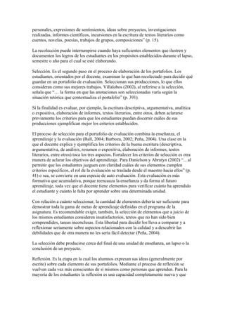personales, expresiones de sentimientos, ideas sobre proyectos, investigaciones
realizadas, informes científicos, incursiones en la escritura de textos literarios como
cuentos, novelas, poesías, trabajos de grupos, composiciones” (p. 15).

La recolección puede interrumpirse cuando haya suficientes elementos que ilustren y
documenten los logros de los estudiantes en los propósitos establecidos durante el lapso,
semestre o año para el cual se esté elaborando.

Selección. Es el segundo paso en el proceso de elaboración de los portafolios. Los
estudiantes, orientados por el docente, examinan lo que han recolectado para decidir qué
guardar en un portafolio de evaluación. Seleccionan sus producciones, lo que ellos
consideran como sus mejores trabajos. Villalobos (2002), al referirse a la selección,
señala que “… la forma en que las anotaciones son seleccionadas varía según la
situación retórica que contextualiza el portafolio” (p. 391).

Si la finalidad es evaluar, por ejemplo, la escritura descriptiva, argumentativa, analítica
o expositiva, elaboración de informes, textos literarios, entre otros, deben aclararse
previamente los criterios para que los estudiantes puedan discernir cuáles de sus
producciones ejemplifican mejor los criterios establecidos.

El proceso de selección para el portafolio de evaluación combina la enseñanza, el
aprendizaje y la evaluación (Ball, 2004; Barboza, 2002; Peña, 2004). Una clase en la
que el docente explica y ejemplifica los criterios de la buena escritura (descriptiva,
argumentativa, de análisis, resumen o expositiva, elaboración de informes, textos
literarios, entre otros) toca los tres aspectos. Fortalecer los criterios de selección es otra
manera de aclarar los objetivos del aprendizaje. Para Danielson y Abrutyn (2002) “... al
permitir que los estudiantes juzguen con claridad cuáles de sus elementos cumplen
criterios específicos, el rol de la evaluación se traslada desde el maestro hacia ellos” (p.
41) o sea, se convierte en una especie de auto evaluación. Esta evaluación es más
formativa que acumulativa, porque reencauza la enseñanza y da forma al futuro
aprendizaje, toda vez que el docente tiene elementos para verificar cuánto ha aprendido
el estudiante y cuánto le falta por aprender sobre una determinada unidad.

Con relación a cuánto seleccionar, la cantidad de elementos debería ser suficiente para
demostrar toda la gama de metas de aprendizaje definidas en el programa de la
asignatura. Es recomendable exigir, también, la selección de elementos que a juicio de
los mismos estudiantes consideren insatisfactorios, textos que no han sido bien
comprendidos, tareas inconclusas. Esta libertad para decidir los lleva a comparar y a
reflexionar seriamente sobre aspectos relacionados con la calidad y a descubrir las
debilidades que de otra manera no les sería fácil detectar (Peña, 2004).

La selección debe producirse cerca del final de una unidad de enseñanza, un lapso o la
conclusión de un proyecto.

Reflexión. Es la etapa en la cual los alumnos expresan sus ideas (generalmente por
escrito) sobre cada elemento de sus portafolios. Mediante el proceso de reflexión se
vuelven cada vez más conscientes de sí mismos como personas que aprenden. Para la
mayoría de los estudiantes la reflexión es una capacidad completamente nueva y que
 