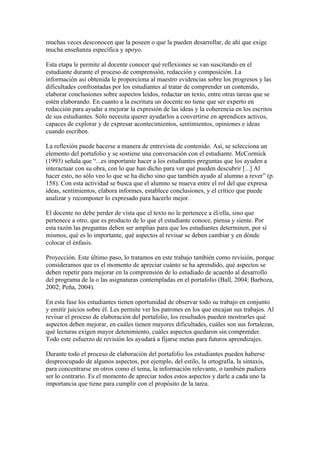 muchas veces desconocen que la poseen o que la pueden desarrollar, de ahí que exige
mucha enseñanza específica y apoyo.

Esta etapa le permite al docente conocer qué reflexiones se van suscitando en el
estudiante durante el proceso de comprensión, redacción y composición. La
información así obtenida le proporciona al maestro evidencias sobre los progresos y las
dificultades confrontadas por los estudiantes al tratar de comprender un contenido,
elaborar conclusiones sobre aspectos leídos, redactar un texto, entre otras tareas que se
estén elaborando. En cuanto a la escritura un docente no tiene que ser experto en
redacción para ayudar a mejorar la expresión de las ideas y la coherencia en los escritos
de sus estudiantes. Sólo necesita querer ayudarlos a convertirse en aprendices activos,
capaces de explorar y de expresar acontecimientos, sentimientos, opiniones e ideas
cuando escriben.

La reflexión puede hacerse a manera de entrevista de contenido. Así, se selecciona un
elemento del portafolio y se sostiene una conversación con el estudiante. McCormick
(1993) señala que “...es importante hacer a los estudiantes preguntas que los ayuden a
interactuar con su obra, con lo que han dicho para ver qué pueden descubrir [...] Al
hacer esto, no sólo veo lo que se ha dicho sino que también ayudo al alumno a rever” (p.
158). Con esta actividad se busca que el alumno se mueva entre el rol del que expresa
ideas, sentimientos, elabora informes, establece conclusiones, y el crítico que puede
analizar y recomponer lo expresado para hacerlo mejor.

El docente no debe perder de vista que el texto no le pertenece a él/ella, sino que
pertenece a otro, que es producto de lo que el estudiante conoce, piensa y siente. Por
esta razón las preguntas deben ser amplias para que los estudiantes determinen, por sí
mismos, qué es lo importante, qué aspectos al revisar se deben cambiar y en dónde
colocar el énfasis.

Proyección. Este último paso, lo tratamos en este trabajo también como revisión, porque
consideramos que es el momento de apreciar cuánto se ha aprendido, qué aspectos se
deben repetir para mejorar en la comprensión de lo estudiado de acuerdo al desarrollo
del programa de la o las asignaturas contempladas en el portafolio (Ball, 2004; Barboza,
2002; Peña, 2004).

En esta fase los estudiantes tienen oportunidad de observar todo su trabajo en conjunto
y emitir juicios sobre él. Les permite ver los patrones en los que encajan sus trabajos. Al
revisar el proceso de elaboración del portafolio, los resultados pueden mostrarles qué
aspectos deben mejorar, en cuáles tienen mayores dificultades, cuáles son sus fortalezas,
qué lecturas exigen mayor detenimiento, cuáles aspectos quedaron sin comprender.
Todo este esfuerzo de revisión les ayudará a fijarse metas para futuros aprendizajes.

Durante todo el proceso de elaboración del portafolio los estudiantes pueden haberse
despreocupado de algunos aspectos, por ejemplo, del estilo, la ortografía, la sintaxis,
para concentrarse en otros como el tema, la información relevante, o también pudiera
ser lo contrario. Es el momento de apreciar todos estos aspectos y darle a cada uno la
importancia que tiene para cumplir con el propósito de la tarea.
 
