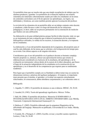 Un portafolio tiene que ser mucho más que una simple recopilación de trabajos que los
alumnos producen y guardan. Los portafolios de evaluación implican una reunión
sistemática de materiales coherentemente usados por todos los estudiantes en las áreas
de contenidos curriculares con el fin de apreciar sus aprendizajes, sus logros, sus
debilidades y fortalezas, así como también permite apreciar la actuación del profesor.

La revisión de los elementos de un portafolio debe ser un trabajo conjunto entre docente
y estudiante y debe llevarse a cabo a lo largo del desarrollo de las situaciones
pedagógicas, es decir, debe ser un proceso permanente sin la connotación de medición
que finalice con una calificación.

Su elaboración es de gran utilidad práctica porque facilita la labor docente, toda vez que
es un instrumento de auto evaluación que evidencia la pertinencia de los materiales
bibliográficos utilizados, la validez de los recursos, la actuación docente y la respuesta
de los estudiantes.

La elaboración y el uso del portafolio dependerán de la asignatura, del propósito para el
cual ha sido elaborado, de las tareas que se soliciten y de la disposición de tiempo para
su revisión. Este último aspecto es de singular relevancia.

Consideramos que el uso del portafolio en el quehacer docente es bastante complejo.
Nuestro propósito es, entonces, ofrecer una aproximación teórica que oriente su
elaboración por considerarlo en el proceso de la enseñanza, del aprendizaje y de la
evaluación un instrumento valioso dentro de la esencia de la labor educadora, que busca
el logro de la actuación independiente de los estudiantes en la construcción de sus
aprendizajes y en el desarrollo de las competencias que requiere para su rendimiento
académico.

Para lograr que el portafolio cumpla con su finalidad se deben tomar muy en cuenta las
dimensiones teóricas y prácticas del quehacer pedagógico. Al respecto, es importante
tener presente que el enseñar, el aprender y el evaluar son aspectos estrechamente
relacionados; en consecuencia, deben abordarse conjuntamente y ser coherentes entre sí.

Bibliografía

1. Argudín, Y. (2001). El portafolio de alumnos es una evidencia. DIDAC, 38, 38-44.

2. Ausubel, D. (1983). Teoría del aprendizaje significativo. México: Trillas.

3. Ball, M. (2004). El portafolio del profesor. Memorias II SEMINARIO LA
INVESTIGACIÓN EDUCATIVA EN EL ÁMBITO UNIVERSITARIO. (s/p). Mérida,
Venezuela: Corporación Internacional Guaracayal C.A.

4. Barboza, F. (2002). Portafolio elaborado para la asignatura Diagnóstico de las
dificultades del lenguaje. Manuscrito no publicado, Universidad de Los Andes. Mérida,
Venezuela.

5. Castedo, M. y Waingort, C. (2003). Escribir, revisar y rescribir cuentos repetitivos.
Lectura y Vida, 24, 36-48
 