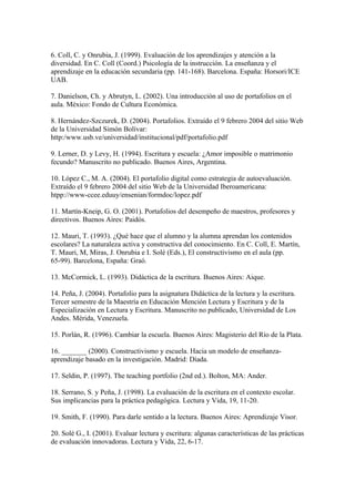 6. Coll, C. y Onrubia, J. (1999). Evaluación de los aprendizajes y atención a la
diversidad. En C. Coll (Coord.) Psicología de la instrucción. La enseñanza y el
aprendizaje en la educación secundaria (pp. 141-168). Barcelona. España: Horsori/ICE
UAB.

7. Danielson, Ch. y Abrutyn, L. (2002). Una introducción al uso de portafolios en el
aula. México: Fondo de Cultura Económica.

8. Hernández-Szczurek, D. (2004). Portafolios. Extraído el 9 febrero 2004 del sitio Web
de la Universidad Simón Bolívar:
http:/www.usb.ve/universidad/institucional/pdf/portafolio.pdf

9. Lerner, D. y Levy, H. (1994). Escritura y escuela: ¿Amor imposible o matrimonio
fecundo? Manuscrito no publicado. Buenos Aires, Argentina.

10. López C., M. A. (2004). El portafolio digital como estrategia de autoevaluación.
Extraído el 9 febrero 2004 del sitio Web de la Universidad Iberoamericana:
htpp://www-ccee.eduuy/ensenian/formdoc/lopez.pdf

11. Martín-Kneip, G. O. (2001). Portafolios del desempeño de maestros, profesores y
directivos. Buenos Aires: Paidós.

12. Mauri, T. (1993). ¿Qué hace que el alumno y la alumna aprendan los contenidos
escolares? La naturaleza activa y constructiva del conocimiento. En C. Coll, E. Martín,
T. Mauri, M, Miras, J. Onrubia e I. Solé (Eds.), El constructivismo en el aula (pp.
65-99). Barcelona, España: Graó.

13. McCormick, L. (1993). Didáctica de la escritura. Buenos Aires: Aique.

14. Peña, J. (2004). Portafolio para la asignatura Didáctica de la lectura y la escritura.
Tercer semestre de la Maestría en Educación Mención Lectura y Escritura y de la
Especialización en Lectura y Escritura. Manuscrito no publicado, Universidad de Los
Andes. Mérida, Venezuela.

15. Porlán, R. (1996). Cambiar la escuela. Buenos Aires: Magisterio del Río de la Plata.

16. _______ (2000). Constructivismo y escuela. Hacia un modelo de enseñanza-
aprendizaje basado en la investigación. Madrid: Díada.

17. Seldin, P. (1997). The teaching portfolio (2nd ed.). Bolton, MA: Ander.

18. Serrano, S. y Peña, J. (1998). La evaluación de la escritura en el contexto escolar.
Sus implicancias para la práctica pedagógica. Lectura y Vida, 19, 11-20.

19. Smith, F. (1990). Para darle sentido a la lectura. Buenos Aires: Aprendizaje Visor.

20. Solé G., I. (2001). Evaluar lectura y escritura: algunas características de las prácticas
de evaluación innovadoras. Lectura y Vida, 22, 6-17.
 