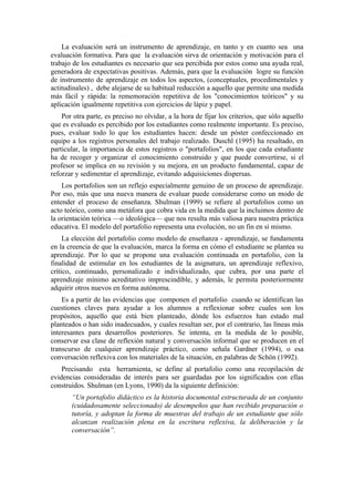 La evaluación será un instrumento de aprendizaje, en tanto y en cuanto sea una
evaluación formativa. Para que la evaluación sirva de orientación y motivación para el
trabajo de los estudiantes es necesario que sea percibida por estos como una ayuda real,
generadora de expectativas positivas. Además, para que la evaluación logre su función
de instrumento de aprendizaje en todos los aspectos, (conceptuales, procedimentales y
actitudinales) , debe alejarse de su habitual reducción a aquello que permite una medida
más fácil y rápida: la rememoración repetitiva de los "conocimientos teóricos" y su
aplicación igualmente repetitiva con ejercicios de lápiz y papel.
    Por otra parte, es preciso no olvidar, a la hora de fijar los criterios, que sólo aquello
que es evaluado es percibido por los estudiantes como realmente importante. Es preciso,
pues, evaluar todo lo que los estudiantes hacen: desde un póster confeccionado en
equipo a los registros personales del trabajo realizado. Duschl (1995) ha resaltado, en
particular, la importancia de estos registros o "portafolios", en los que cada estudiante
ha de recoger y organizar el conocimiento construido y que puede convertirse, si el
profesor se implica en su revisión y su mejora, en un producto fundamental, capaz de
reforzar y sedimentar el aprendizaje, evitando adquisiciones dispersas.
    Los portafolios son un reflejo especialmente genuino de un proceso de aprendizaje.
Por eso, más que una nueva manera de evaluar puede considerarse como un modo de
entender el proceso de enseñanza. Shulman (1999) se refiere al portafolios como un
acto teórico, como una metáfora que cobra vida en la medida que la incluimos dentro de
la orientación teórica —o ideológica— que nos resulta más valiosa para nuestra práctica
educativa. El modelo del portafolio representa una evolución, no un fin en sí mismo.
     La elección del portafolio como modelo de enseñanza - aprendizaje, se fundamenta
en la creencia de que la evaluación, marca la forma en cómo el estudiante se plantea su
aprendizaje. Por lo que se propone una evaluación continuada en portafolio, con la
finalidad de estimular en los estudiantes de la asignatura, un aprendizaje reflexivo,
crítico, continuado, personalizado e individualizado, que cubra, por una parte el
aprendizaje mínimo acreditativo imprescindible, y además, le permita posteriormente
adquirir otros nuevos en forma autónoma.
    Es a partir de las evidencias que componen el portafolio cuando se identifican las
cuestiones claves para ayudar a los alumnos a reflexionar sobre cuales son los
propósitos, aquello que está bien planteado, dónde los esfuerzos han estado mal
planteados o han sido inadecuados, y cuales resultan ser, por el contrario, las líneas más
interesantes para desarrollos posteriores. Se intenta, en la medida de lo posible,
conservar esa clase de reflexión natural y conversación informal que se producen en el
transcurso de cualquier aprendizaje práctico, como señala Gardner (1994), o esa
conversación reflexiva con los materiales de la situación, en palabras de Schön (1992).
    Precisando esta herramienta, se define al portafolio como una recopilación de
evidencias consideradas de interés para ser guardadas por los significados con ellas
construidos. Shulman (en Lyons, 1990) da la siguiente definición:
       “Un portafolio didáctico es la historia documental estructurada de un conjunto
       (cuidadosamente seleccionado) de desempeños que han recibido preparación o
       tutoría, y adoptan la forma de muestras del trabajo de un estudiante que sólo
       alcanzan realización plena en la escritura reflexiva, la deliberación y la
       conversación”.
 