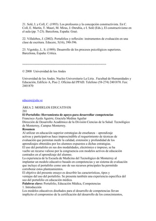 21. Solé, I. y Coll, C. (1993). Los profesores y la concepción constructivista. En C.
Coll, E. Martín, T. Mauri, M. Miras, J. Onrubia, e I. Solé (Eds.), El constructivismo en
el aula (pp. 7-23). Barcelona, España: Graó.

22. Villalobos, J. (2002). Portafolios y reflexión: instrumentos de evaluación en una
clase de escritura. Educere, 5(16), 390-396.

23. Vigotsky, L. S. (1989). Desarrollo de los procesos psicológicos superiores.
Barcelona, España: Crítica.


--------------------------------------------------------------------------------

© 2008 Universidad de los Andes

Universidad de los Andes. Nucleo Universitario La Liria . Facultad de Humanidades y
Educación, Edificio A, Piso 2. Oficina del PPAD. Telefono (58-274) 2401870. Fax:
2401870



educere@ula.ve

ÁREA 2: MODELOS EDUCATIVOS
201
El Portafolio: Herramienta de apoyo para desarrollar competencias
Francisco Ayala Aguirre, Graciela Medina Aguilar
Dirección de Desarrollo Académico de la División Ciencias de la Salud. Tecnológico
de Monterrey, Campus Monterrey.
Resumen
Al utilizar en educación superior estrategias de enseñanza – aprendizaje
activas y participativas hace imprescindible el requerimiento de técnicas de
evaluación que permitan medir la calidad, extensión y profundidad de los
aprendizajes obtenidos por los alumnos expuestos a dichas estrategias.
El uso del portafolio en sus dos modalidades, electrónico e impreso, se ha
vuelto un recurso valioso por la congruencia con modelos activos de educación
centrados en el aprendizaje del alumno.
La experiencia de la Escuela de Medicina del Tecnológico de Monterrey al
implantar un modelo educativo basado en competencias y un sistema de evaluación
que incluye el portafolio como uno de sus recursos principales ha permitido
corroborar estos planteamientos.
El objetivo del presente ensayo es describir las características, tipos y
ventajas del uso del portafolio. Se presenta también una experiencia específica del
uso del portafolio en educación médica.
Palabras clave: Portafolio, Educación Médica, Competencias
1. Introducción
Los modelos educativos diseñados para el desarrollo de competencias llevan
implícito el compromiso de la certificación del desarrollo de los conocimientos,
 