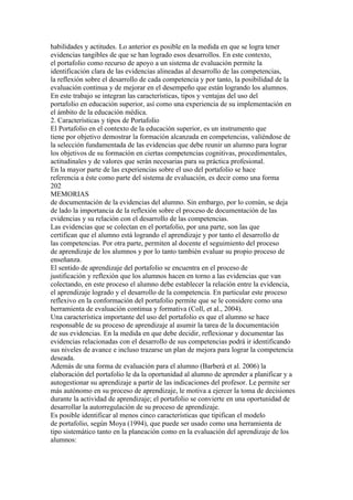 habilidades y actitudes. Lo anterior es posible en la medida en que se logra tener
evidencias tangibles de que se han logrado esos desarrollos. En este contexto,
el portafolio como recurso de apoyo a un sistema de evaluación permite la
identificación clara de las evidencias alineadas al desarrollo de las competencias,
la reflexión sobre el desarrollo de cada competencia y por tanto, la posibilidad de la
evaluación continua y de mejorar en el desempeño que están logrando los alumnos.
En este trabajo se integran las características, tipos y ventajas del uso del
portafolio en educación superior, así como una experiencia de su implementación en
el ámbito de la educación médica.
2. Características y tipos de Portafolio
El Portafolio en el contexto de la educación superior, es un instrumento que
tiene por objetivo demostrar la formación alcanzada en competencias, valiéndose de
la selección fundamentada de las evidencias que debe reunir un alumno para lograr
los objetivos de su formación en ciertas competencias cognitivas, procedimentales,
actitudinales y de valores que serán necesarias para su práctica profesional.
En la mayor parte de las experiencias sobre el uso del portafolio se hace
referencia a éste como parte del sistema de evaluación, es decir como una forma
202
MEMORIAS
de documentación de la evidencias del alumno. Sin embargo, por lo común, se deja
de lado la importancia de la reflexión sobre el proceso de documentación de las
evidencias y su relación con el desarrollo de las competencias.
Las evidencias que se colectan en el portafolio, por una parte, son las que
certifican que el alumno está logrando el aprendizaje y por tanto el desarrollo de
las competencias. Por otra parte, permiten al docente el seguimiento del proceso
de aprendizaje de los alumnos y por lo tanto también evaluar su propio proceso de
enseñanza.
El sentido de aprendizaje del portafolio se encuentra en el proceso de
justificación y reflexión que los alumnos hacen en torno a las evidencias que van
colectando, en este proceso el alumno debe establecer la relación entre la evidencia,
el aprendizaje logrado y el desarrollo de la competencia. En particular este proceso
reflexivo en la conformación del portafolio permite que se le considere como una
herramienta de evaluación continua y formativa (Coll, et al., 2004).
Una característica importante del uso del portafolio es que el alumno se hace
responsable de su proceso de aprendizaje al asumir la tarea de la documentación
de sus evidencias. En la medida en que debe decidir, reflexionar y documentar las
evidencias relacionadas con el desarrollo de sus competencias podrá ir identificando
sus niveles de avance e incluso trazarse un plan de mejora para lograr la competencia
deseada.
Además de una forma de evaluación para el alumno (Barberà et al. 2006) la
elaboración del portafolio le da la oportunidad al alumno de aprender a planificar y a
autogestionar su aprendizaje a partir de las indicaciones del profesor. Le permite ser
más autónomo en su proceso de aprendizaje, le motiva a ejercer la toma de decisiones
durante la actividad de aprendizaje; el portafolio se convierte en una oportunidad de
desarrollar la autorregulación de su proceso de aprendizaje.
Es posible identificar al menos cinco características que tipifican el modelo
de portafolio, según Moya (1994), que puede ser usado como una herramienta de
tipo sistemático tanto en la planeación como en la evaluación del aprendizaje de los
alumnos:
 