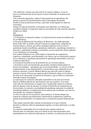 • De exhibición: contiene una selección de los mejores trabajos y lo que se
busca es la demostración de los mayores avances realizados en un proceso de
formación.
• De evaluación diagnóstica: implica la documentación de aprendizajes del
alumno y permite la retroalimentación sobre el desempeño del alumno.
Facilita la toma de decisiones en base a qué tanto se han logrado los objetivos
curriculares.
Aunque los tipos de portafolio se presentan como diferentes, es evidente que
se pueden combinar y reorganizar según las necesidades de cada situación específica
(Webb et al, 2002).
204
MEMORIAS
3. El Portafolio en educación médica: La experiencia de la carrera de medicina del
Tec de Monterrey
La Escuela de Medicina del Tecnológico de Monterrey , ha estado aplicando
desde el año 2001 un modelo educativo basado en competencias, integrador de
ciencias básicas y clínicas, que utiliza estrategias didácticas activas como el
aprendizaje basado en problemas, aprendizaje colaborativo, aprendizaje orientado en
proyectos y aprendizaje centrado en el paciente, con una exposición clínica temprana
y con orientación a la comunidad.
Este modelo (Wilkinson et al, 2002) implica el desarrollo de competencias
cognitivas, actitudinales, procedimentales y de valores, que en consecuencia requiere
de su evaluación y seguimiento permanente de aprendizaje demostrable a través de
evidencias específicas.
La Escuela ha recurrido al uso de portafolio (en sus versiones impresa
y electrónica) como una herramienta que permite considerar holísticamente el
proceso de enseñanza – aprendizaje que se esté desarrollando . La carrera se divide
académicamente en tres departamentos: Ciencias básicas que comprende los tres
primeros semestres; Ciencias Médicas Básicas que opera del cuarto al séptimo
semestre; Ciencias Clínicas que organiza toda la formación clínica en los últimos
dos años de la carrera bajo el esquema de trimestres y que en México se denomina
internado rotatorio de pregrado.
La experiencia de evaluación utilizando el portafolio en las áreas de Ciencias
Básicas y Médicas Básicas ha sido formativa más que sumativa. Al no tener
valor sobre las calificaciones en ningún curso, ha permitido centrar los esfuerzos
tanto de alumnos como de maestros en estimar el desarrollo de competencias de
diversa índole, la extensión y profundidad del aprendizaje alcanzado, la calidad de
metodología didáctica, la organización de las materias por Academias, así como los
instrumentos de evaluación empleados.
Al cierre de cada uno de los primeros siete semestres, el alumno integra una
carpeta de evidencias que demuestren el desarrollo de competencias cognitivas,
manejo de procedimientos, la conducta ética y el desarrollo personal alcanzado por
él.
Cada carpeta semestral debe contener un documento en el que el alumno
describa su reflexión sobre los aprendizajes logrados, sus áreas deficientes y su plan
de mejora.
Los maestros responsables de la revisión de estas carpetas enfocan su
atención tanto en contenidos como en la forma en que están presentados, pero
principalmente en la reflexión elaborada por el alumno y la coherencia que ésta tiene
 