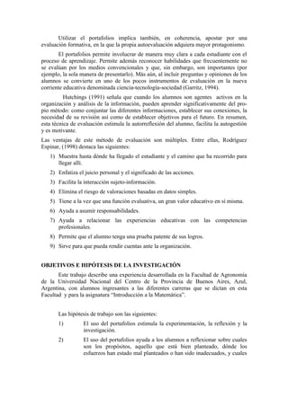Utilizar el portafolios implica también, en coherencia, apostar por una
evaluación formativa, en la que la propia autoevaluación adquiera mayor protagonismo.
       El portafolios permite involucrar de manera muy clara a cada estudiante con el
proceso de aprendizaje. Permite además reconocer habilidades que frecuentemente no
se evalúan por los medios convencionales y que, sin embargo, son importantes (por
ejemplo, la sola manera de presentarlo). Más aún, al incluir preguntas y opiniones de los
alumnos se convierte en uno de los pocos instrumentos de evaluación en la nueva
corriente educativa denominada ciencia-tecnología-sociedad (Garritz, 1994).
          Hutchings (1991) señala que cuando los alumnos son agentes activos en la
organización y análisis de la información, pueden aprender significativamente del pro-
pio método: como conjuntar las diferentes informaciones, establecer sus conexiones, la
necesidad de su revisión así como de establecer objetivos para el futuro. En resumen,
esta técnica de evaluación estimula la autorreflexión del alumno, facilita la autogestión
y es motivante.
Las ventajas de este método de evaluación son múltiples. Entre ellas, Rodríguez
Espinar, (1998) destaca las siguientes:
   1) Muestra hasta dónde ha llegado el estudiante y el camino que ha recorrido para
      llegar allí.
   2) Enfatiza el juicio personal y el significado de las acciones.
   3) Facilita la interacción sujeto-información.
   4) Elimina el riesgo de valoraciones basadas en datos simples.
   5) Tiene a la vez que una función evaluativa, un gran valor educativo en sí misma.
   6) Ayuda a asumir responsabilidades.
   7) Ayuda a relacionar las experiencias educativas con las competencias
      profesionales.
   8) Permite que el alumno tenga una prueba patente de sus logros.
   9) Sirve para que pueda rendir cuentas ante la organización.


OBJETIVOS E HIPÓTESIS DE LA INVESTIGACIÓN
       Este trabajo describe una experiencia desarrollada en la Facultad de Agronomía
de la Universidad Nacional del Centro de la Provincia de Buenos Aires, Azul,
Argentina, con alumnos ingresantes a las diferentes carreras que se dictan en esta
Facultad y para la asignatura “Introducción a la Matemática”.


       Las hipótesis de trabajo son las siguientes:
       1)         El uso del portafolios estimula la experimentación, la reflexión y la
                  investigación.
       2)         El uso del portafolios ayuda a los alumnos a reflexionar sobre cuales
                  son los propósitos, aquello que está bien planteado, dónde los
                  esfuerzos han estado mal planteados o han sido inadecuados, y cuales
 