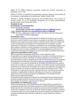 Sadler, D. R. (1998). Formative assessment: revising the territory. Assessment in
Education, 5 (1), 77-84.
Schön, D. (1992). La formación de profesionales reflexivos. Hacia un nuevo diseño de
la enseñanza y el aprendizaje en las profesiones. Madrid: Paidós–MEC.
Shulman, L. (1999). Portafolios del docente: una actividad teórica. En N. Lyons, N.
(Comp.) (1999). El uso del portafolios. Propuestas par un nuevo profesionalismo
docente. Buenos Aires: Amorrortu, 45-62.
Portafolio de aula
De Wikipedia, la enciclopedia libre
Saltar a navegación, búsqueda
         Este artículo o sección sobre sociedad necesita ser wikificado con un
         formato adecuado a las convenciones de estilo de Wikipedia.
         Por favor, edítalo para cumplir con ellas. No elimines este aviso hasta que lo
         hayas hecho. ¡Colabora wikificando!
Introducción [editar]
Un portafolio es una selección deliberada de los trabajos de un alumno que en cierta
forma nos cuenta la historia de sus esfuerzos, su progreso y sus logros. El concepto de
Portafolio existe desde hace mucho tiempo en numeroso ámbitos fuera de la educación.
Artistas, [[Arquitectos] y Fotógrafos los usan para presentar sus trabajos a clientes
potenciales. En educación, sin embargo, los portafolios son un fenómeno reciente y solo
ahora empieza a utilizarse en todo su potencial. De acuerdo a Linda Polin (1991)[1] a
principio de los años noventa se hablaba de su uso principalmente en referencia a la
evaluación; desde entonces irrumpieron en escena una amplia variedad de aplicaciones.
¿Qué son los portafolios de aula? [editar]
Muchos educadores han aportado definiciones, veamos algunas de ellas:
Un portafolio es un registro del aprendizaje que se concentra en el trabajo del alumno y
su reflexión sobre esa tarea. Mediante un esfuerzo cooperativo entre el alumno y el
personal docente se reúne un material que es indicativo del progreso hacia los resultados
esenciales (National Education [Association, http://www.nea.org/index.html] 1993)
Un Portafolio es una selección deliberada de los trabajos del alumno que nos cuenta la
historia de sus esfuerzos, su progreso o sus logros. En él deben incluirse la participación
del alumno en la selección de su contenido, los criterios de la selección y las pautas para
juzgar sus méritos, así como las evidencias de su proceso de reflexión (Arter, 1990)
Un portafolio es algo más de una mera “caja llena de cosas”. Se trata de una colección
sistemática y organizada de evidencias utilizadas por los maestros y alumnos para
supervisar la evolución del conocimiento, las habilidades y las actitudes de estos
últimos en una materia determinada
Un portafolio desde la perspectiva educativa es un procedimiento de producción,que
permiten recopilar productos de proyectos de curso, variados escritos, grabaciones y
otras muestras de acciones y creaciones de los alumnos.
El portafolio y los Edublog [[2]]. [editar]
Durante los últimos años, con el advenimiento de los Blog [[3]] los portafolios han
conseguido una aplicación informática que permite crearlos y publicarlos rápidamente.
Muchos profesores, innovadores de las prácticas educativas han emprendido la fusión
de estos dos conceptos en uno solo, de modo de sustituir al antiguo cuaderno de apuntes
y de tareas en algo vivo, que es creado día a día por los alumnos convirtiéndose en una
excelente herramienta para estimular la reflexión y la creatividad de los alumnos y
profesores.
 