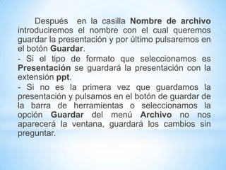 GUARDAR UN PRESENTACIÓN- Para guardar una presentación podemos ir al menú Archivoy seleccionar la opción Guardar o también se puede hacer con el botón    .- Si es la primera vez que guardamos la presentación nos aparecerá una ventana. De la lista desplegable “Guardaren” seleccionaremos la carpeta en la cual queremos guardar la presentación.- También podemos crear una nueva carpeta con este icono      , la carpeta se creará dentro de la carpeta que figure en el campoGuardaren.