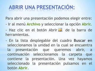 		Después  en la casilla Nombre de archivo introduciremos el nombre con el cual queremos guardar la presentación y por último pulsaremos en el botónGuardar.- Si el tipo de formato que seleccionamos es Presentación se guardará la presentación con la extensión ppt.- Si no es la primera vez que guardamos la presentación y pulsamos en el botón de guardar de la barra de herramientas o seleccionamos la opción Guardar del menú Archivo no nos aparecerá la ventana, guardará los cambios sin preguntar.