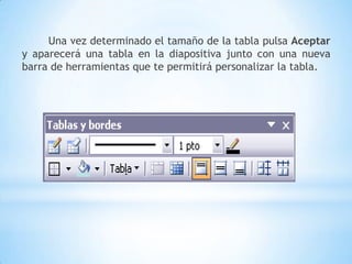 CREAR UNA TABLA:Para insertar una tabla en una diapositiva sigue estos pasos:- Despliega el menú Insertar y selecciona la opción Tabla.- Si lo haces a través del menú Insertar te aparecerá una ventana en la que podrás indicar el número de columnas y filas.