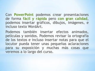 Con PowerPoint podemos crear presentaciones de forma fácil y rápidapero con gran calidad, podemos insertar gráficos, dibujos, imágenes, e incluso texto WordArt. Podemos también insertar efectos animados, películas y sonidos. Podemos revisar la ortografía de los textos e incluso insertar notas para que el locutor pueda tener unas pequeñas aclaraciones para su exposición y muchas más cosas que veremos a lo largo del curso.