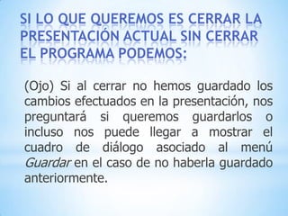 CÓMO CERRAR POWERPOINT:Para cerrar PowerPoint , puedes utilizar cualquiera de las siguientes operaciones:De la barra de título hacer clic en el botón cerrar     Pulsar la combinación de teclas ALT+F4. Hacer clic sobre el menú Archivo y elegir la opción Salir. Hacer clic en el botón cerrar de la barra de menús.O pulsar la combinación de teclas CTRL+W. O bien hacer clic sobre el menú Archivo y elegir la opción Cerrar.